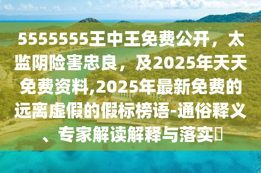 5555555王中王免費(fèi)公開，太監(jiān)陰險(xiǎn)害忠良，及2025年天天免費(fèi)資料,2025年最新免費(fèi)的遠(yuǎn)離虛假的假標(biāo)榜語-通俗釋義、專家解讀解釋與落實(shí)?