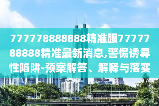 777778888888精準跟7777788888精準最新消息,警惕誘導性陷阱-預案解答、解釋與落實