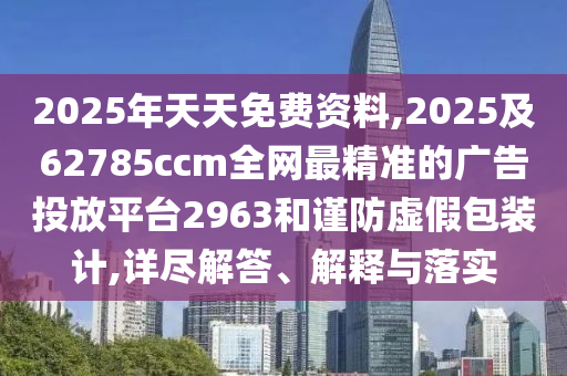 2025年天天免費(fèi)資料,2025及62785ccm全網(wǎng)最精準(zhǔn)的廣告投放平臺2963和謹(jǐn)防虛假包裝計(jì),詳盡解答、解釋與落實(shí)