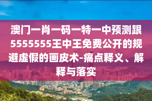澳門一肖一碼一特一中預(yù)測跟5555555王中王免費(fèi)公開的規(guī)避虛假的畫皮術(shù)-痛點(diǎn)釋義、解釋與落實(shí)