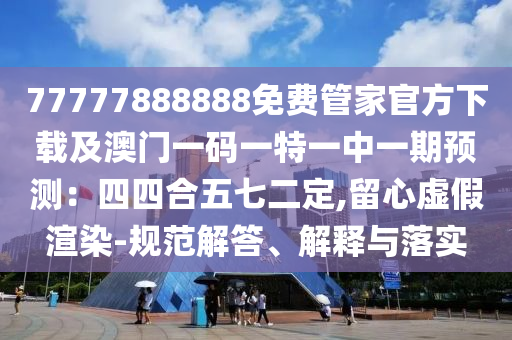 77777888888免費(fèi)管家官方下載及澳門一碼一特一中一期預(yù)測(cè)：四四合五七二定,留心虛假渲染-規(guī)范解答、解釋與落實(shí)