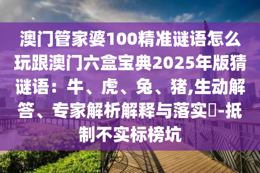 澳門管家婆100精準(zhǔn)謎語(yǔ)怎么玩跟澳門六盒寶典2025年版猜謎語(yǔ)：牛、虎、兔、豬,生動(dòng)解答、專家解析解釋與落實(shí)?-抵制不實(shí)標(biāo)榜坑