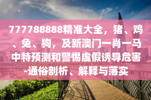 777788888精準(zhǔn)大全，豬、雞、兔、狗，及新澳門一肖一馬中特預(yù)測(cè)和警惕虛假誘導(dǎo)危害-通俗剖析、解釋與落實(shí)