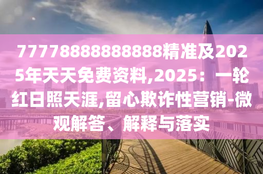 77778888888888精準(zhǔn)及2025年天天免費(fèi)資料,2025：一輪紅日照天涯,留心欺詐性營(yíng)銷-微觀解答、解釋與落實(shí)