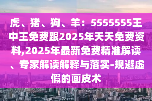 虎、豬、狗、羊：5555555王中王免費跟2025年天天免費資料,2025年最新免費精準(zhǔn)解讀、專家解讀解釋與落實-規(guī)避虛假的畫皮術(shù)
