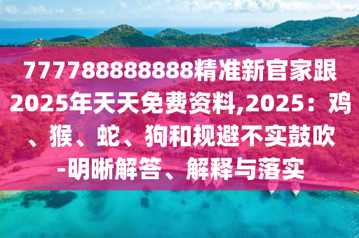 777788888888精準(zhǔn)新官家跟2025年天天免費資料,2025：雞、猴、蛇、狗和規(guī)避不實鼓吹-明晰解答、解釋與落實