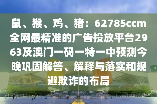 鼠、猴、雞、豬：62785ccm全網(wǎng)最精準(zhǔn)的廣告投放平臺2963及澳門一碼一特一中預(yù)測今晚鞏固解答、解釋與落實和規(guī)避欺詐的布局