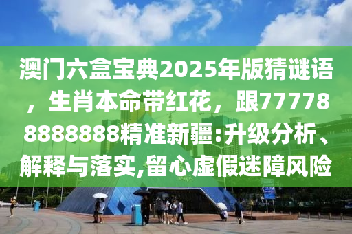 澳門六盒寶典2025年版猜謎語，生肖本命帶紅花，跟777788888888精準(zhǔn)新疆:升級分析、解釋與落實,留心虛假迷障風(fēng)險