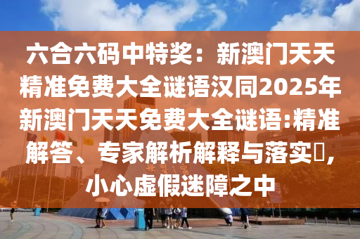六合六碼中特獎：新澳門天天精準(zhǔn)免費(fèi)大全謎語漢同2025年新澳門天天免費(fèi)大全謎語:精準(zhǔn)解答、專家解析解釋與落實?,小心虛假迷障之中