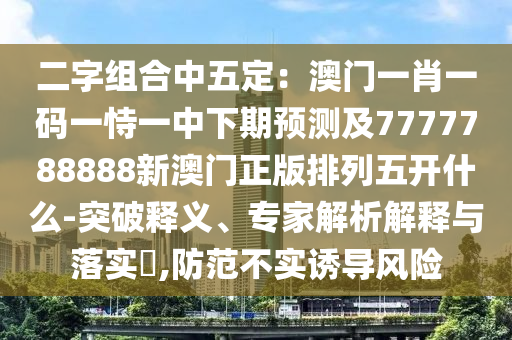 二字組合中五定：澳門一肖一碼一恃一中下期預(yù)測及7777788888新澳門正版排列五開什么-突破釋義、專家解析解釋與落實(shí)?,防范不實(shí)誘導(dǎo)風(fēng)險(xiǎn)