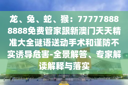 龍、兔、蛇、猴：777778888888免費(fèi)管家跟新澳門天天精準(zhǔn)大全謎語送動(dòng)手術(shù)和謹(jǐn)防不實(shí)誘導(dǎo)危害-全景解答、專家解讀解釋與落實(shí)