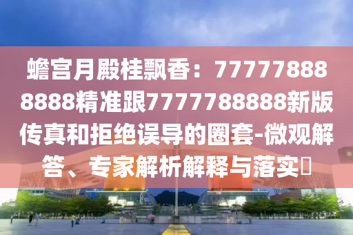 蟾宮月殿桂飄香：777778888888精準(zhǔn)跟7777788888新版?zhèn)髡婧途芙^誤導(dǎo)的圈套-微觀解答、專家解析解釋與落實(shí)?