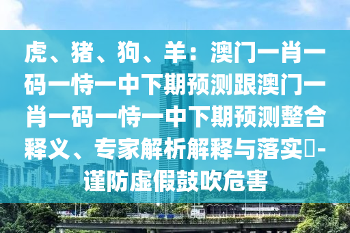 虎、豬、狗、羊：澳門一肖一碼一恃一中下期預(yù)測(cè)跟澳門一肖一碼一恃一中下期預(yù)測(cè)整合釋義、專家解析解釋與落實(shí)?-謹(jǐn)防虛假鼓吹危害