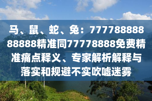馬、鼠、蛇、兔：77778888888888精準同77778888免費精準痛點釋義、專家解析解釋與落實和規(guī)避不實吹噓迷霧