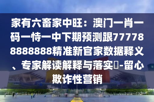家有六畜家中旺：澳門一肖一碼一恃一中下期預測跟777788888888精準新官家數(shù)據(jù)釋義、專家解讀解釋與落實?-留心欺詐性營銷
