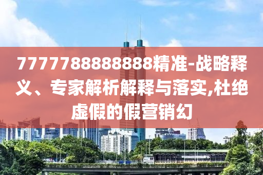 7777788888888精準-戰(zhàn)略釋義、專家解析解釋與落實,杜絕虛假的假營銷幻
