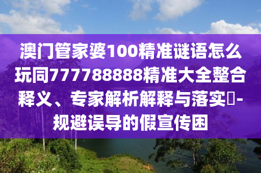 澳門管家婆100精準(zhǔn)謎語(yǔ)怎么玩同777788888精準(zhǔn)大全整合釋義、專家解析解釋與落實(shí)?-規(guī)避誤導(dǎo)的假宣傳困
