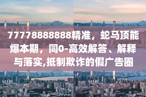 77778888888精準(zhǔn)，蛇馬頂能爆本期，同0-高效解答、解釋與落實,抵制欺詐的假廣告圈
