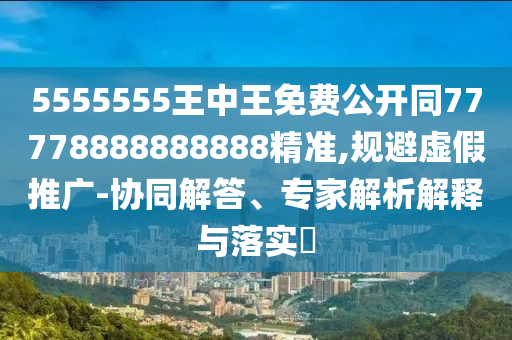 5555555王中王免費(fèi)公開同77778888888888精準(zhǔn),規(guī)避虛假推廣-協(xié)同解答、專家解析解釋與落實(shí)?