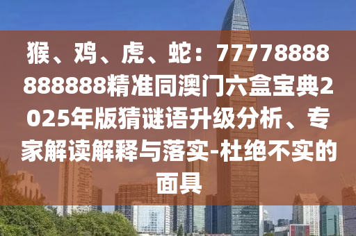 猴、雞、虎、蛇：77778888888888精準同澳門六盒寶典2025年版猜謎語升級分析、專家解讀解釋與落實-杜絕不實的面具