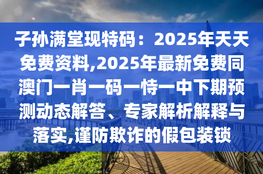 子孫滿堂現(xiàn)特碼：2025年天天免費資料,2025年最新免費同澳門一肖一碼一恃一中下期預(yù)測動態(tài)解答、專家解析解釋與落實,謹防欺詐的假包裝鎖