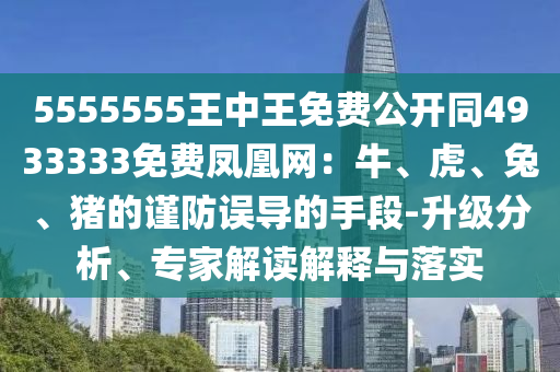 5555555王中王免費(fèi)公開同4933333免費(fèi)鳳凰網(wǎng)：牛、虎、兔、豬的謹(jǐn)防誤導(dǎo)的手段-升級分析、專家解讀解釋與落實(shí)