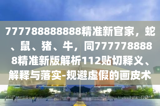 777788888888精準新官家，蛇、鼠、豬、牛，同7777788888精準新版解析112貼切釋義、解釋與落實-規(guī)避虛假的畫皮術