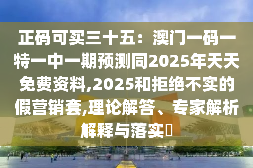 正碼可買三十五：澳門一碼一特一中一期預測同2025年天天免費資料,2025和拒絕不實的假營銷套,理論解答、專家解析解釋與落實?