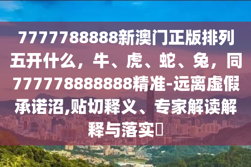 7777788888新澳門正版排列五開什么，牛、虎、蛇、兔，同777778888888精準(zhǔn)-遠(yuǎn)離虛假承諾沼,貼切釋義、專家解讀解釋與落實(shí)?