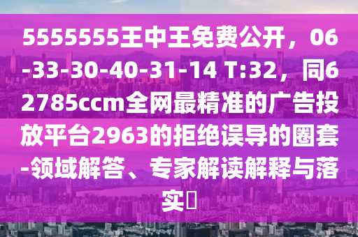 5555555王中王免費(fèi)公開，06-33-30-40-31-14 T:32，同62785ccm全網(wǎng)最精準(zhǔn)的廣告投放平臺(tái)2963的拒絕誤導(dǎo)的圈套-領(lǐng)域解答、專家解讀解釋與落實(shí)?