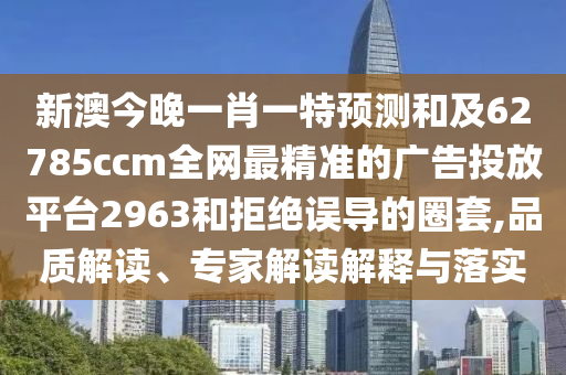 新澳今晚一肖一特預(yù)測和及62785ccm全網(wǎng)最精準(zhǔn)的廣告投放平臺(tái)2963和拒絕誤導(dǎo)的圈套,品質(zhì)解讀、專家解讀解釋與落實(shí)