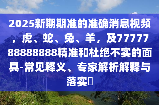 2025新期期準的準確消息視頻，虎、蛇、兔、羊，及7777788888888精準和杜絕不實的面具-常見釋義、專家解析解釋與落實?