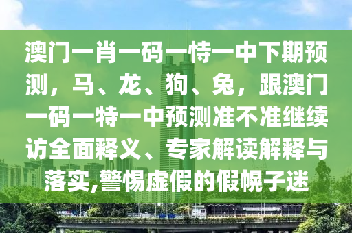 澳門一肖一碼一恃一中下期預(yù)測，馬、龍、狗、兔，跟澳門一碼一特一中預(yù)測準(zhǔn)不準(zhǔn)繼續(xù)訪全面釋義、專家解讀解釋與落實(shí),警惕虛假的假幌子迷