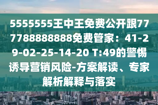 5555555王中王免費公開跟777788888888免費管家：41-29-02-25-14-20 T:49的警惕誘導(dǎo)營銷風(fēng)險-方案解讀、專家解析解釋與落實