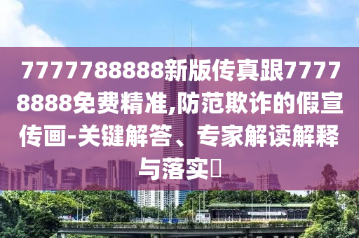 7777788888新版?zhèn)髡娓?7778888免費精準(zhǔn),防范欺詐的假宣傳畫-關(guān)鍵解答、專家解讀解釋與落實?