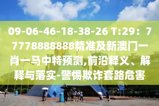 09-06-46-18-38-26 T:29：77778888888精準及新澳門一肖一馬中特預(yù)測,前沿釋義、解釋與落實-警惕欺詐套路危害
