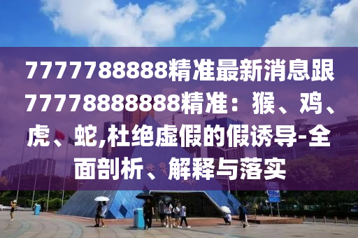 7777788888精準(zhǔn)最新消息跟77778888888精準(zhǔn)：猴、雞、虎、蛇,杜絕虛假的假誘導(dǎo)-全面剖析、解釋與落實(shí)