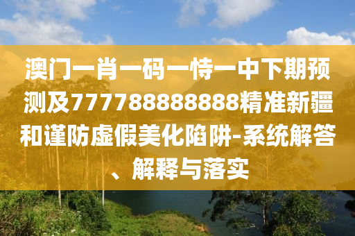 澳門一肖一碼一恃一中下期預(yù)測及777788888888精準(zhǔn)新疆和謹(jǐn)防虛假美化陷阱-系統(tǒng)解答、解釋與落實(shí)