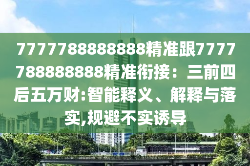 7777788888888精準(zhǔn)跟7777788888888精準(zhǔn)銜接：三前四后五萬財(cái):智能釋義、解釋與落實(shí),規(guī)避不實(shí)誘導(dǎo)