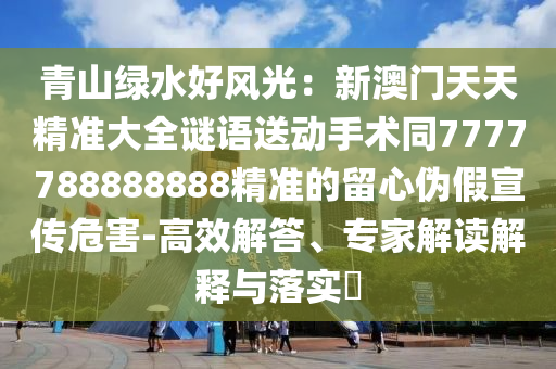 青山綠水好風(fēng)光：新澳門天天精準(zhǔn)大全謎語(yǔ)送動(dòng)手術(shù)同7777788888888精準(zhǔn)的留心偽假宣傳危害-高效解答、專家解讀解釋與落實(shí)?