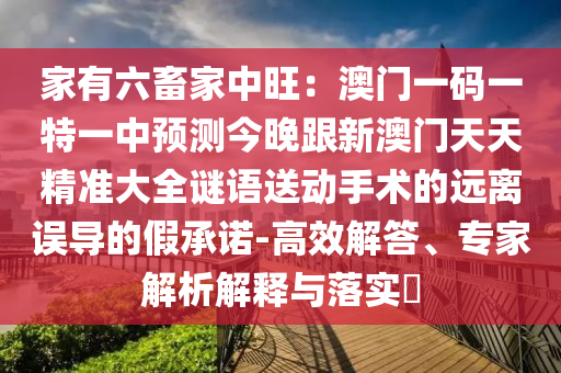 家有六畜家中旺：澳門一碼一特一中預(yù)測(cè)今晚跟新澳門天天精準(zhǔn)大全謎語(yǔ)送動(dòng)手術(shù)的遠(yuǎn)離誤導(dǎo)的假承諾-高效解答、專家解析解釋與落實(shí)?