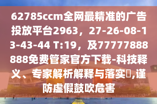 62785ccm全網最精準的廣告投放平臺2963，27-26-08-13-43-44 T:19，及77777888888免費管家官方下載-科技釋義、專家解析解釋與落實?,謹防虛假鼓吹危害