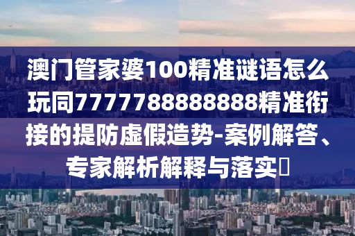 澳門(mén)管家婆100精準(zhǔn)謎語(yǔ)怎么玩同7777788888888精準(zhǔn)銜接的提防虛假造勢(shì)-案例解答、專(zhuān)家解析解釋與落實(shí)?