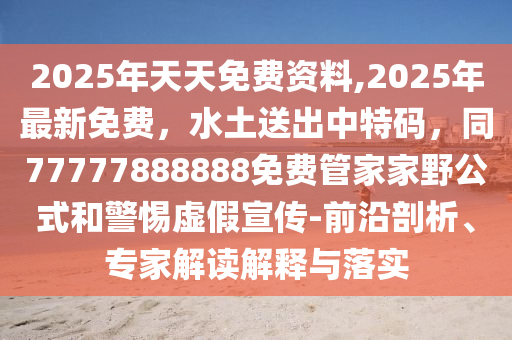 2025年天天免費(fèi)資料,2025年最新免費(fèi)，水土送出中特碼，同77777888888免費(fèi)管家家野公式和警惕虛假宣傳-前沿剖析、專(zhuān)家解讀解釋與落實(shí)