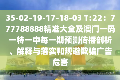 35-02-19-17-18-03 T:22：777788888精準(zhǔn)大全及澳門(mén)一碼一特一中每一期預(yù)測(cè)傳播剖析、解釋與落實(shí)和規(guī)避欺騙廣告危害