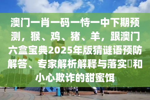 澳門(mén)一肖一碼一恃一中下期預(yù)測(cè)，猴、雞、豬、羊，跟澳門(mén)六盒寶典2025年版猜謎語(yǔ)預(yù)防解答、專(zhuān)家解析解釋與落實(shí)?和小心欺詐的甜蜜餌
