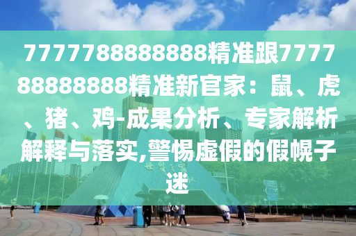 7777788888888精準(zhǔn)跟777788888888精準(zhǔn)新官家：鼠、虎、豬、雞-成果分析、專家解析解釋與落實(shí),警惕虛假的假幌子迷