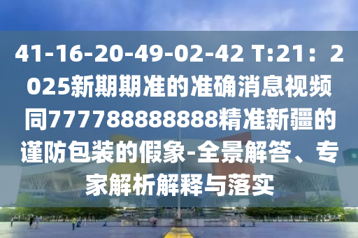 41-16-20-49-02-42 T:21：2025新期期準(zhǔn)的準(zhǔn)確消息視頻同777788888888精準(zhǔn)新疆的謹(jǐn)防包裝的假象-全景解答、專家解析解釋與落實(shí)