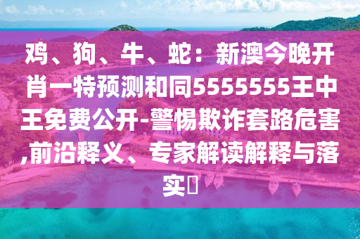 雞、狗、牛、蛇：新澳今晚開肖一特預(yù)測和同5555555王中王免費(fèi)公開-警惕欺詐套路危害,前沿釋義、專家解讀解釋與落實(shí)?