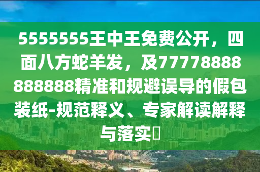 5555555王中王免費公開，四面八方蛇羊發(fā)，及77778888888888精準和規(guī)避誤導(dǎo)的假包裝紙-規(guī)范釋義、專家解讀解釋與落實?